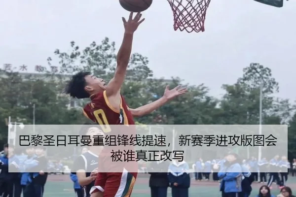 巴黎圣日耳曼重组锋线提速，新赛季进攻版图会被谁真正改写