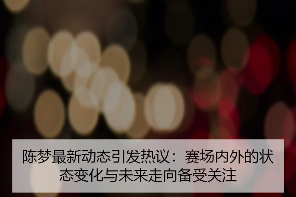 陈梦最新动态引发热议：赛场内外的状态变化与未来走向备受关注