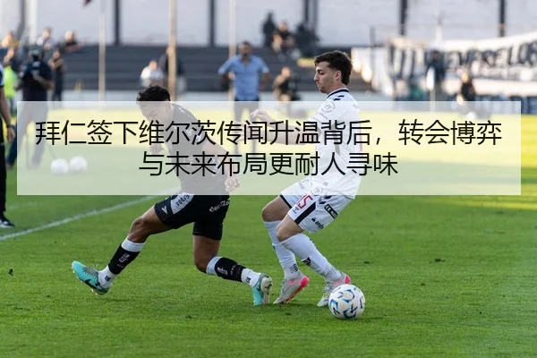 拜仁签下维尔茨传闻升温背后，转会博弈与未来布局更耐人寻味 | leyu
